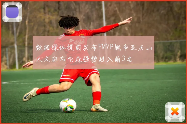 数据媒体提前发布FMVP概率亚历山大文班布伦森强势进入前3名
