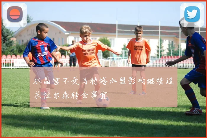 水晶宫不受马特塔加盟影响继续追求拉尔森转会事宜