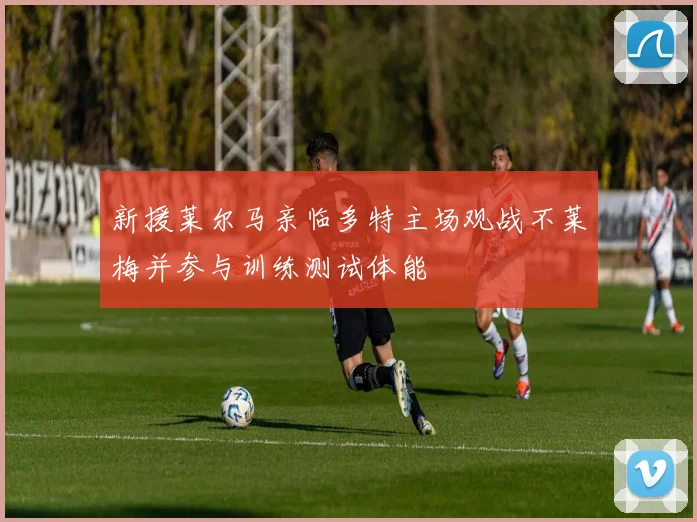 新援莱尔马亲临多特主场观战不莱梅并参与训练测试体能