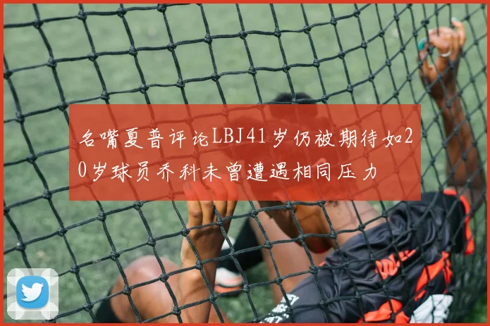 名嘴夏普评论LBJ41岁仍被期待如20岁球员乔科未曾遭遇相同压力