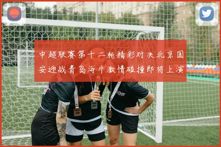 中超联赛第十二轮精彩对决北京国安迎战青岛海牛激情碰撞即将上演
