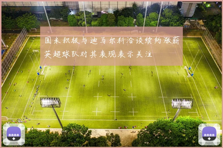 国米积极与迪马尔科洽谈续约涨薪英超球队对其表现表示关注