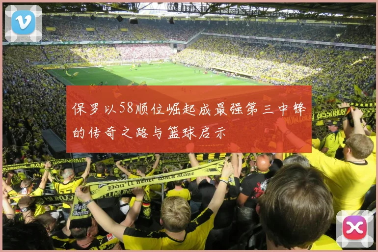 保罗以58顺位崛起成最强第三中锋的传奇之路与篮球启示