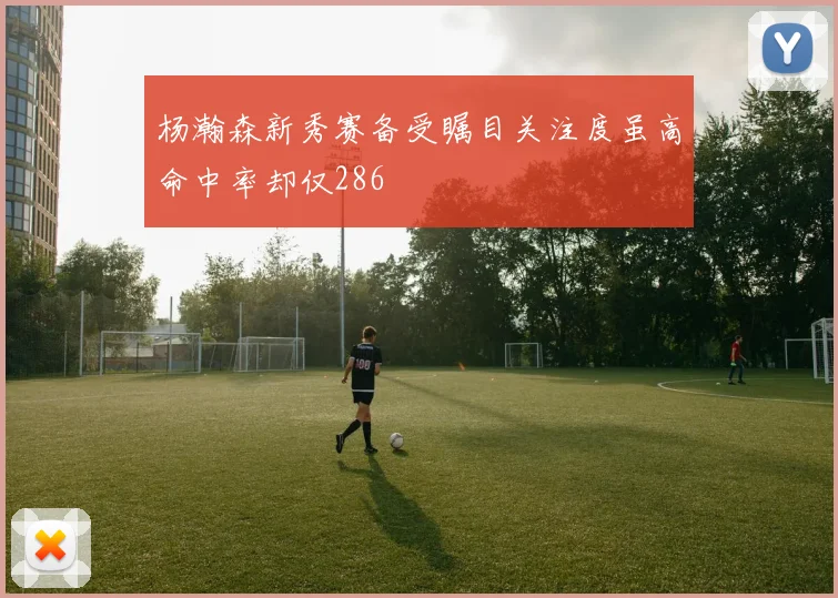 杨瀚森新秀赛备受瞩目关注度虽高命中率却仅286