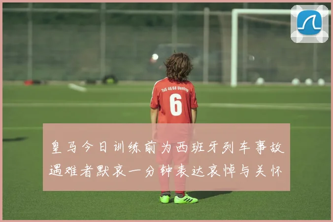 皇马今日训练前为西班牙列车事故遇难者默哀一分钟表达哀悼与关怀