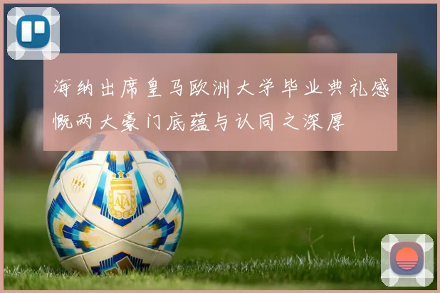 海纳出席皇马欧洲大学毕业典礼感慨两大豪门底蕴与认同之深厚