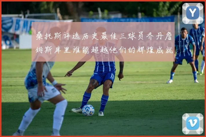 桑托斯评选历史最佳三球员乔丹詹姆斯库里谁能超越他们的辉煌成就