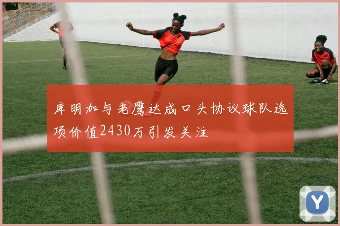 库明加与老鹰达成口头协议球队选项价值2430万引发关注